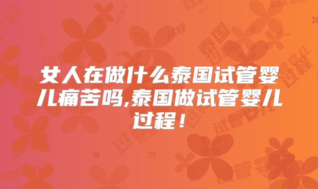 女人在做什么泰国试管婴儿痛苦吗,泰国做试管婴儿过程！