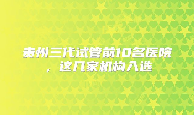 贵州三代试管前10名医院，这几家机构入选