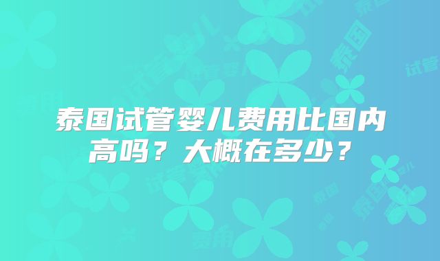 泰国试管婴儿费用比国内高吗？大概在多少？