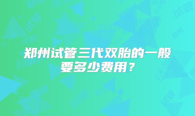 郑州试管三代双胎的一般要多少费用?