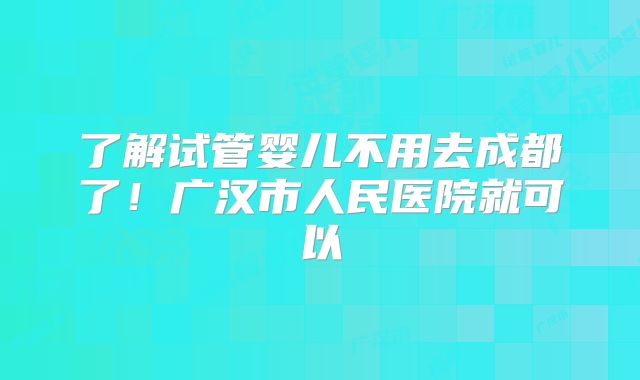 了解试管婴儿不用去成都了！广汉市人民医院就可以