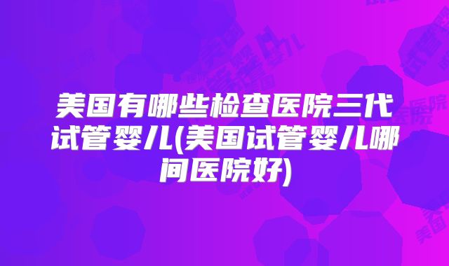 美国有哪些检查医院三代试管婴儿(美国试管婴儿哪间医院好)