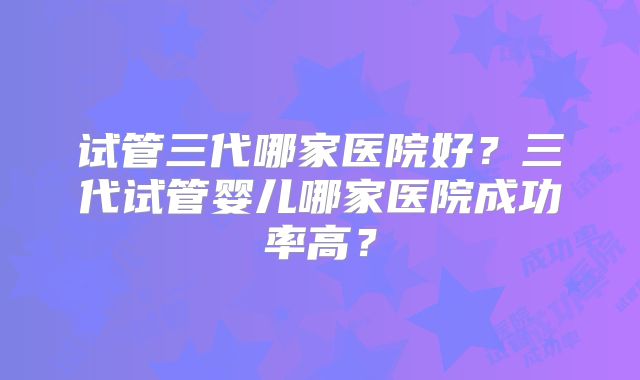 试管三代哪家医院好？三代试管婴儿哪家医院成功率高？