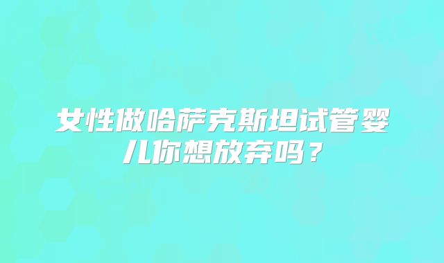女性做哈萨克斯坦试管婴儿你想放弃吗?