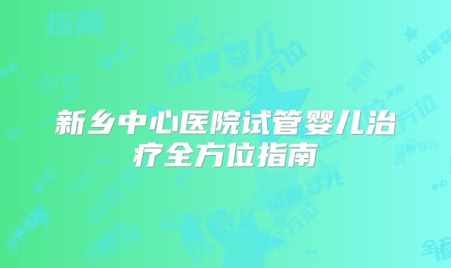 新乡中心医院试管婴儿治疗全方位指南
