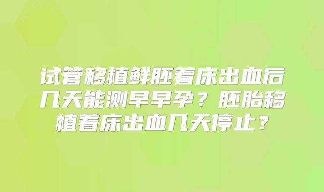 试管移植鲜胚着床出血后几天能测早早孕？胚胎移植着床出血几天停止？