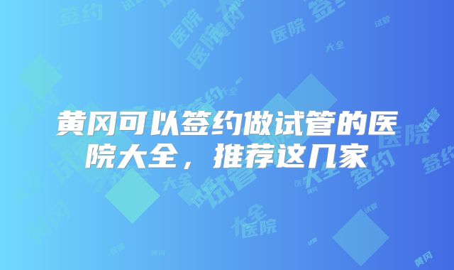 黄冈可以签约做试管的医院大全，推荐这几家