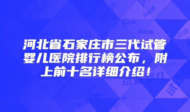 河北省石家庄市三代试管婴儿医院排行榜公布，附上前十名详细介绍！