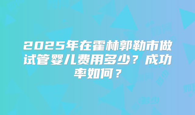 2025年在霍林郭勒市做试管婴儿费用多少？成功率如何？
