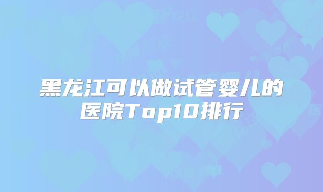 黑龙江可以做试管婴儿的医院Top10排行