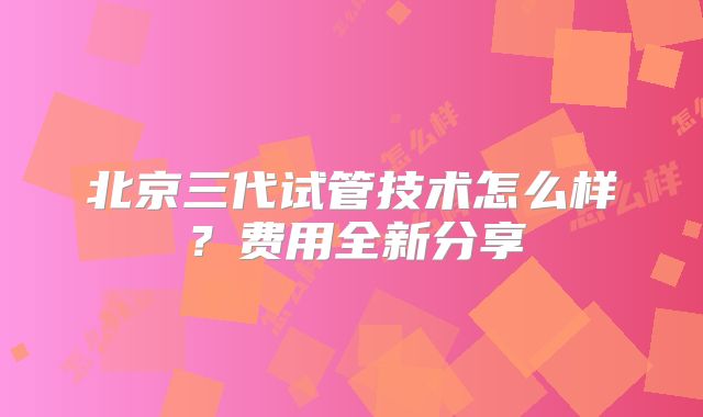 北京三代试管技术怎么样？费用全新分享