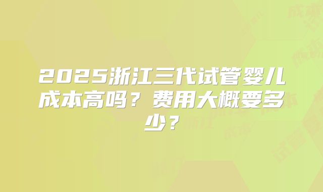2025浙江三代试管婴儿成本高吗？费用大概要多少？