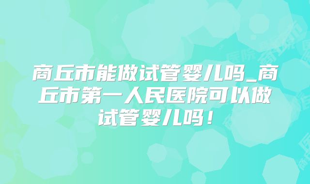 商丘市能做试管婴儿吗_商丘市第一人民医院可以做试管婴儿吗！