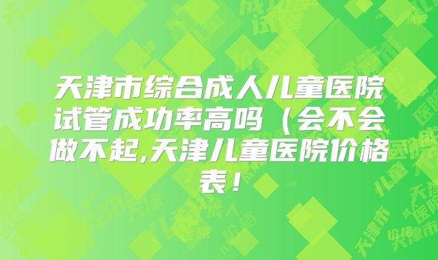 天津市综合成人儿童医院试管成功率高吗(会不会做不起,天津儿童医院价格表!