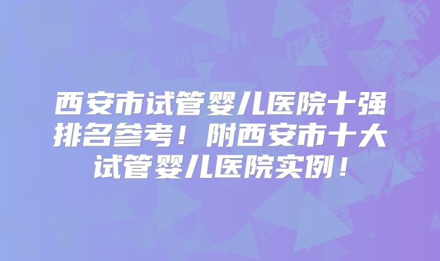 西安市试管婴儿医院十强排名参考！附西安市十大试管婴儿医院实例！