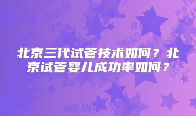 北京三代试管技术如何？北京试管婴儿成功率如何？