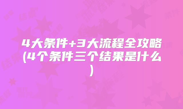 4大条件+3大流程全攻略(4个条件三个结果是什么)