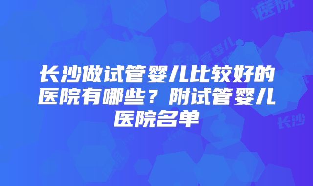 长沙做试管婴儿比较好的医院有哪些？附试管婴儿医院名单