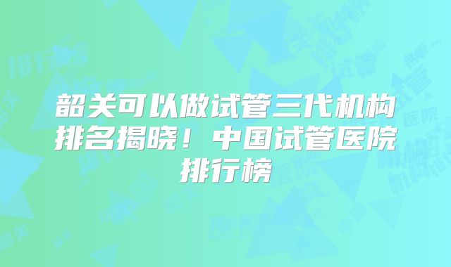 韶关可以做试管三代机构排名揭晓!中国试管医院排行榜