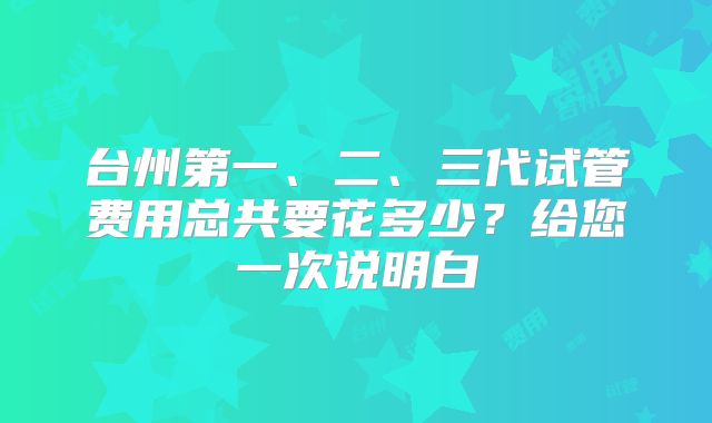 台州第一、二、三代试管费用总共要花多少?给您一次说明白