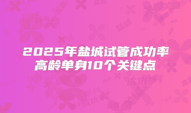 2025年盐城试管成功率高龄单身10个关键点