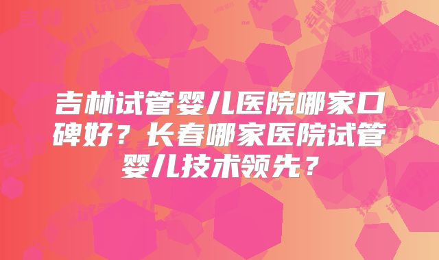 吉林试管婴儿医院哪家口碑好？长春哪家医院试管婴儿技术领先？