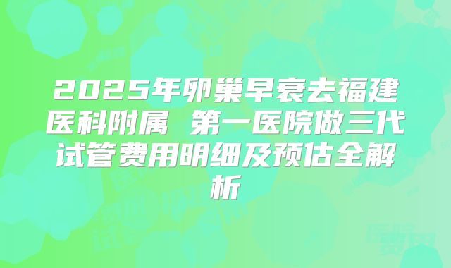 2025年卵巢早衰去福建医科附属 第一医院做三代试管费用明细及预估全解析