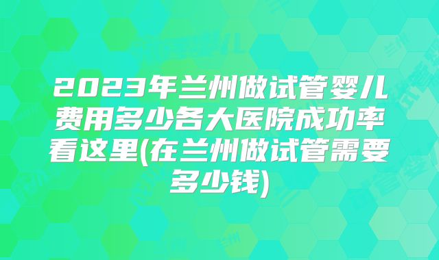 2023年兰州做试管婴儿费用多少各大医院成功率看这里(在兰州做试管需要多少钱)
