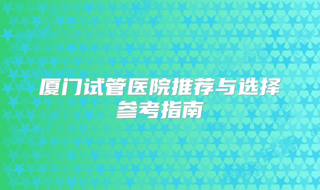厦门试管医院推荐与选择参考指南