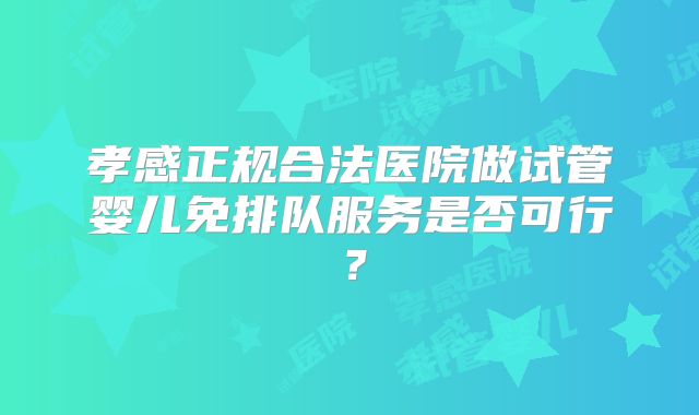 孝感正规合法医院做试管婴儿免排队服务是否可行？
