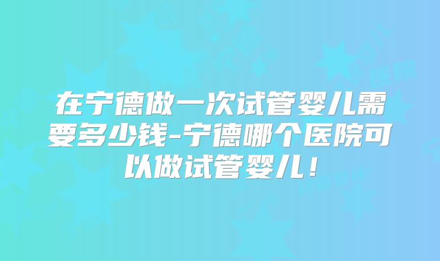 在宁德做一次试管婴儿需要多少钱-宁德哪个医院可以做试管婴儿！