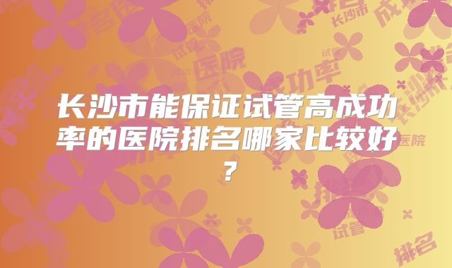 长沙市能保证试管高成功率的医院排名哪家比较好？