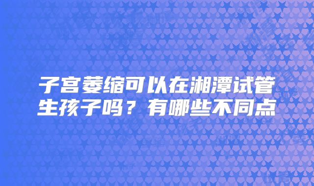 子宫萎缩可以在湘潭试管生孩子吗？有哪些不同点