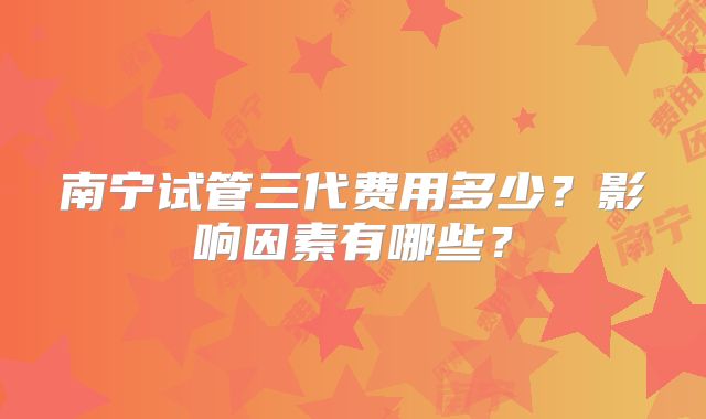 南宁试管三代费用多少？影响因素有哪些？
