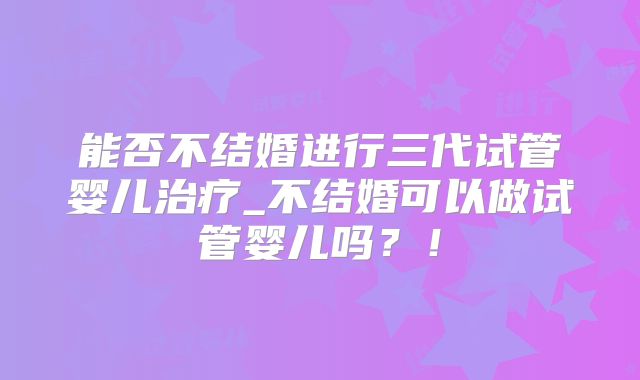 能否不结婚进行三代试管婴儿治疗_不结婚可以做试管婴儿吗？！