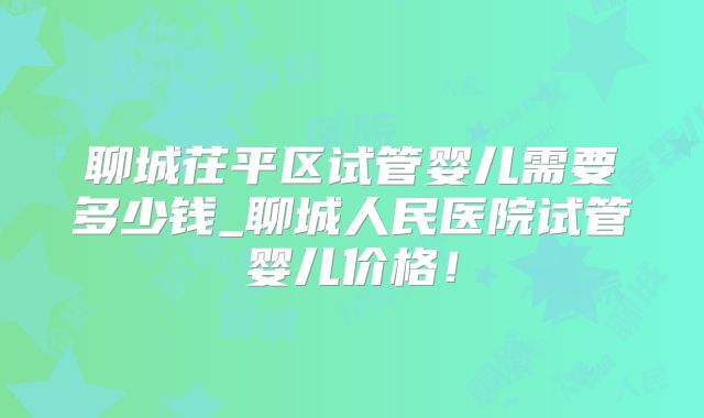 聊城茌平区试管婴儿需要多少钱_聊城人民医院试管婴儿价格！