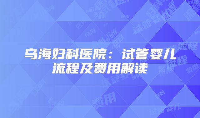 乌海妇科医院:试管婴儿流程及费用解读