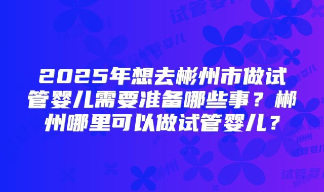 2025年想去彬州市做试管婴儿需要准备哪些事？郴州哪里可以做试管婴儿？
