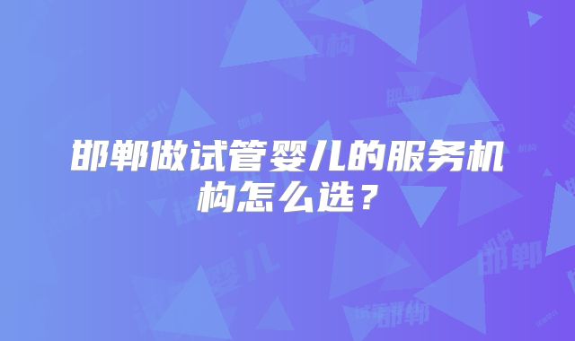 邯郸做试管婴儿的服务机构怎么选?