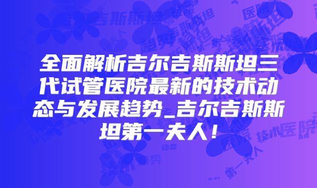 全面解析吉尔吉斯斯坦三代试管医院最新的技术动态与发展趋势_吉尔吉斯斯坦第一夫人！