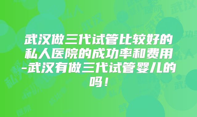 武汉做三代试管比较好的私人医院的成功率和费用-武汉有做三代试管婴儿的吗！