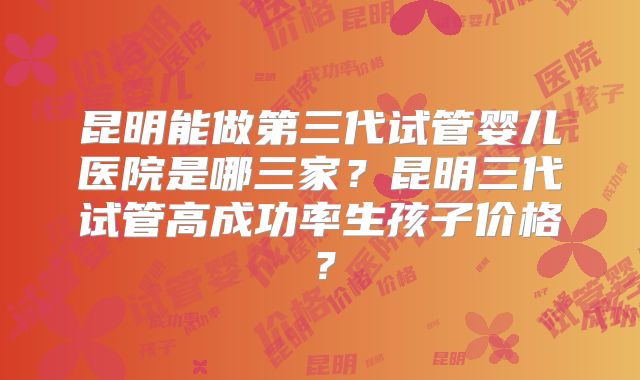 昆明能做第三代试管婴儿医院是哪三家？昆明三代试管高成功率生孩子价格？