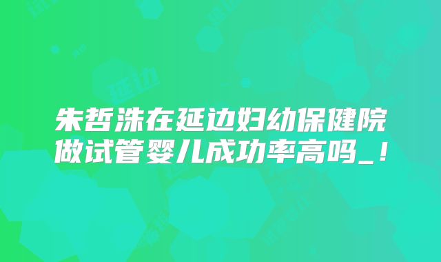 朱哲洙在延边妇幼保健院做试管婴儿成功率高吗_！