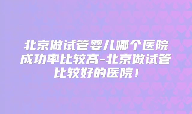 北京做试管婴儿哪个医院成功率比较高-北京做试管比较好的医院！