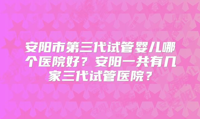 安阳市第三代试管婴儿哪个医院好？安阳一共有几家三代试管医院？
