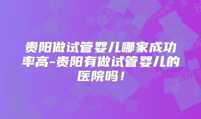 贵阳做试管婴儿哪家成功率高-贵阳有做试管婴儿的医院吗！