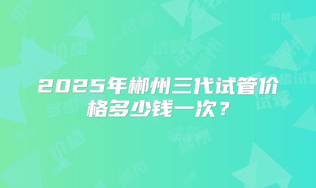 2025年郴州三代试管价格多少钱一次？