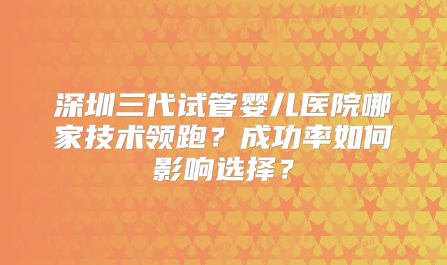 深圳三代试管婴儿医院哪家技术领跑？成功率如何影响选择？