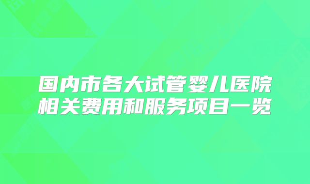 国内市各大试管婴儿医院相关费用和服务项目一览