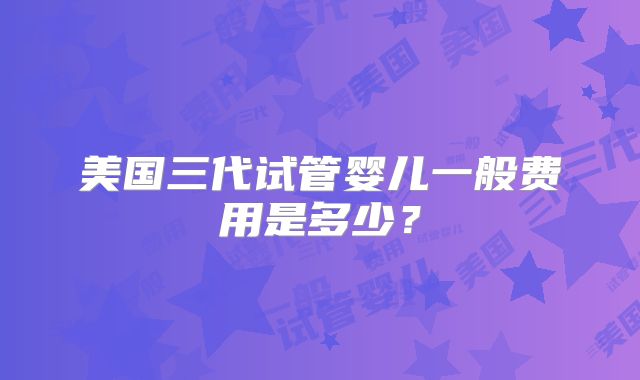 美国三代试管婴儿一般费用是多少？